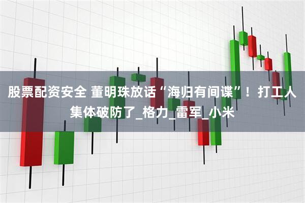 股票配资安全 董明珠放话“海归有间谍”！打工人集体破防了_格力_雷军_小米