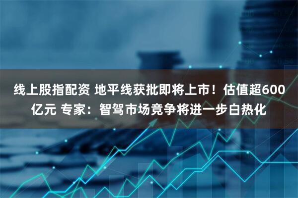 线上股指配资 地平线获批即将上市！估值超600亿元 专家：智驾市场竞争将进一步白热化