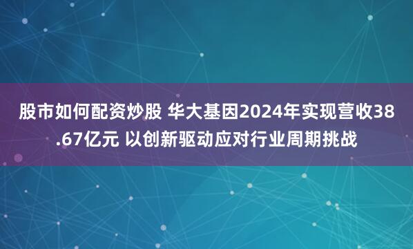 股市如何配资炒股 华大基因2024年实现营收38.67亿元 以创新驱动应对行业周期挑战