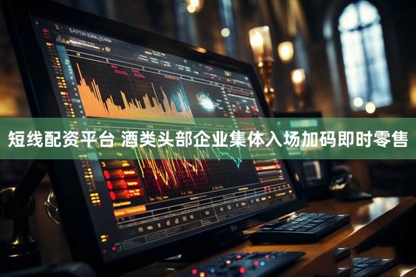 短线配资平台 酒类头部企业集体入场加码即时零售