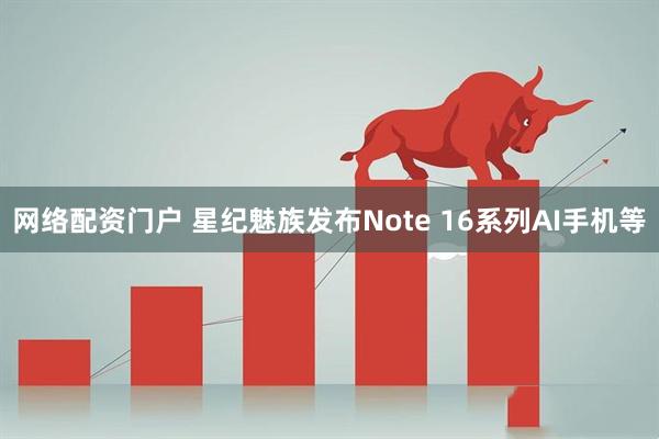 网络配资门户 星纪魅族发布Note 16系列AI手机等