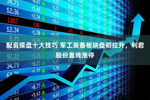 配资操盘十大技巧 军工装备板块盘初拉升，利君股份直线涨停