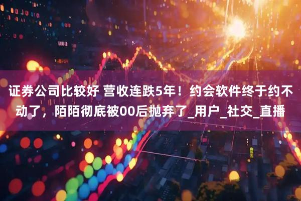 证券公司比较好 营收连跌5年！约会软件终于约不动了，陌陌彻底被00后抛弃了_用户_社交_直播