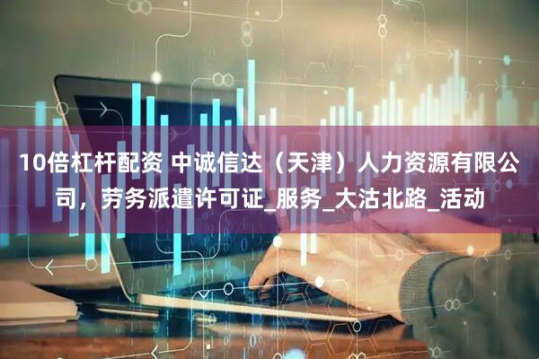 10倍杠杆配资 中诚信达（天津）人力资源有限公司，劳务派遣许可证_服务_大沽北路_活动