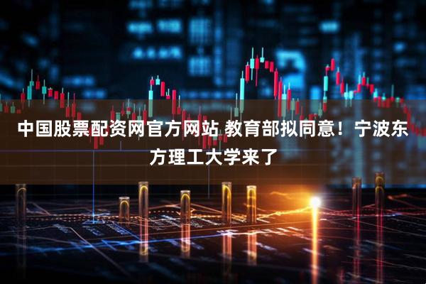 中国股票配资网官方网站 教育部拟同意！宁波东方理工大学来了