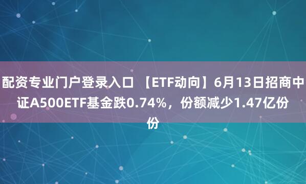 配资专业门户登录入口 【ETF动向】6月13日招商中证A500ETF基金跌0.74%，份额减少1.47亿份