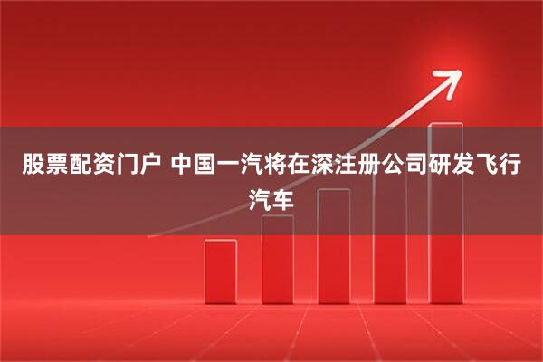 股票配资门户 中国一汽将在深注册公司研发飞行汽车