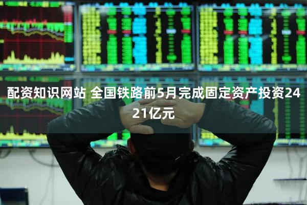 配资知识网站 全国铁路前5月完成固定资产投资2421亿元