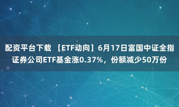 配资平台下载 【ETF动向】6月17日富国中证全指证券公司ETF基金涨0.37%，份额减少50万份