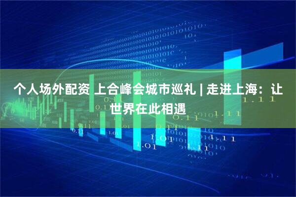 个人场外配资 上合峰会城市巡礼 | 走进上海：让世界在此相遇