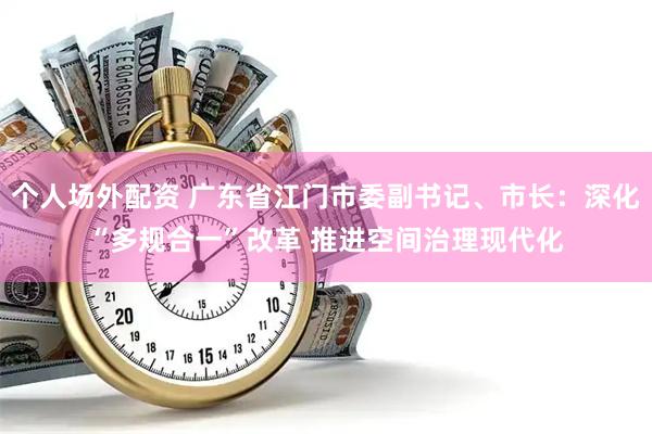 个人场外配资 广东省江门市委副书记、市长：深化“多规合一”改革 推进空间治理现代化