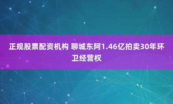 正规股票配资机构 聊城东阿1.46亿拍卖30年环卫经营权