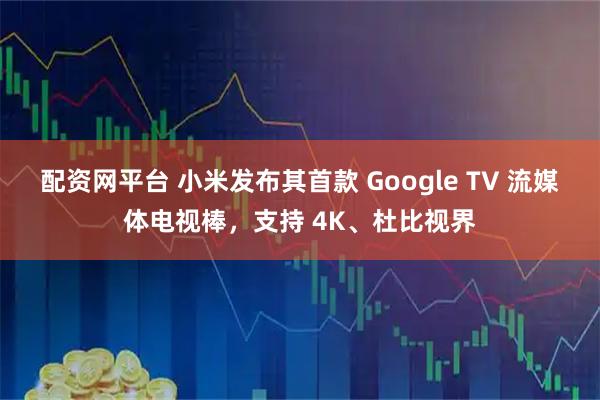配资网平台 小米发布其首款 Google TV 流媒体电视棒，支持 4K、杜比视界