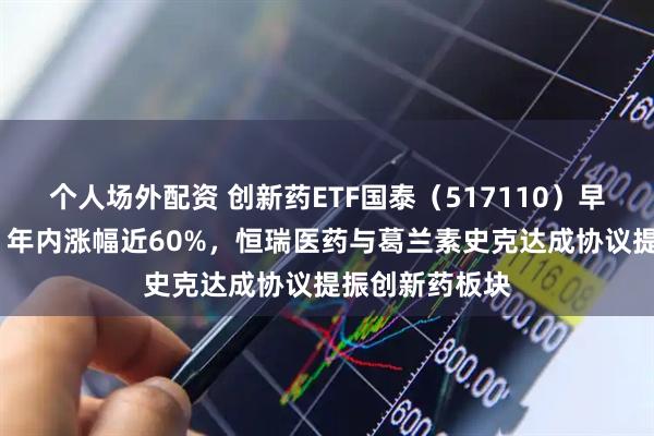 个人场外配资 创新药ETF国泰（517110）早盘收涨超4%，年内涨幅近60%，恒瑞医药与葛兰素史克达成协议提振创新药板块