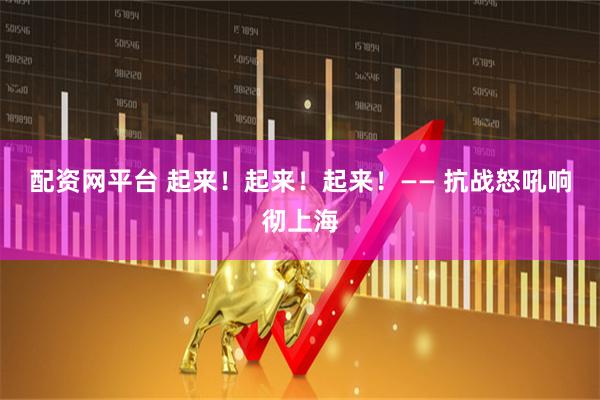 配资网平台 起来！起来！起来！—— 抗战怒吼响彻上海