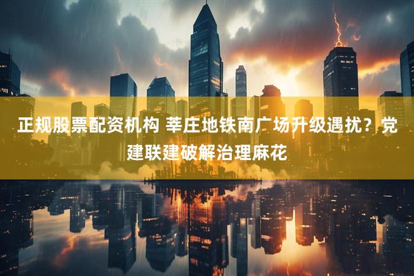 正规股票配资机构 莘庄地铁南广场升级遇扰？党建联建破解治理麻花