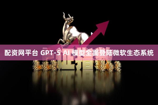配资网平台 GPT-5 AI 模型全面登陆微软生态系统