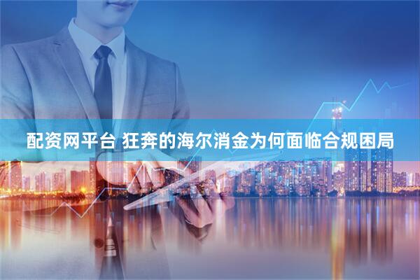配资网平台 狂奔的海尔消金为何面临合规困局