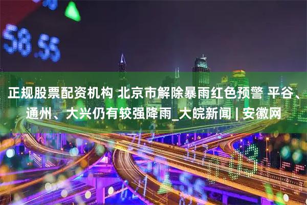正规股票配资机构 北京市解除暴雨红色预警 平谷、通州、大兴仍有较强降雨_大皖新闻 | 安徽网