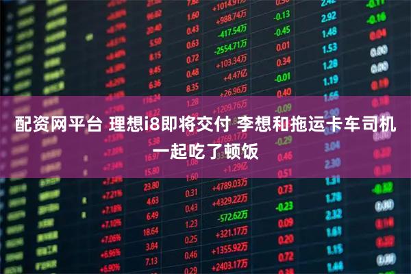 配资网平台 理想i8即将交付 李想和拖运卡车司机一起吃了顿饭