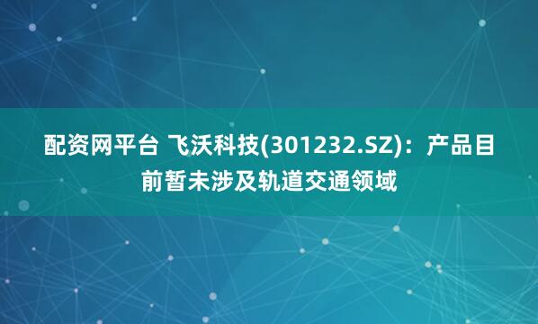 配资网平台 飞沃科技(301232.SZ)：产品目前暂未涉及轨道交通领域