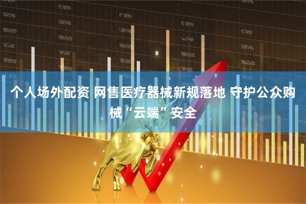 个人场外配资 网售医疗器械新规落地 守护公众购械“云端”安全