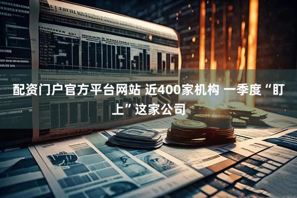 配资门户官方平台网站 近400家机构 一季度“盯上”这家公司