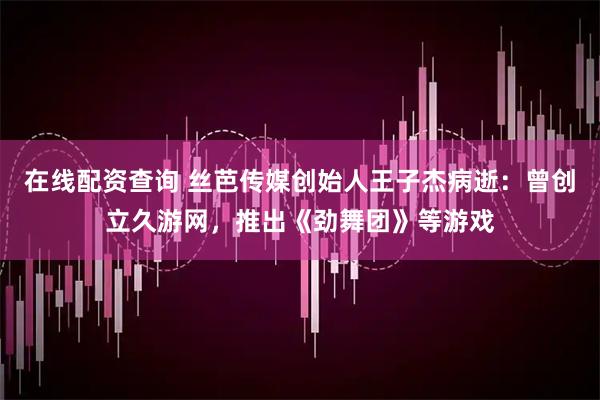 在线配资查询 丝芭传媒创始人王子杰病逝：曾创立久游网，推出《劲舞团》等游戏