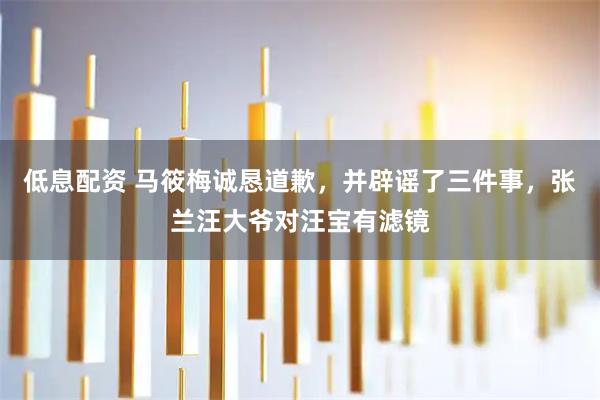 低息配资 马筱梅诚恳道歉，并辟谣了三件事，张兰汪大爷对汪宝有滤镜
