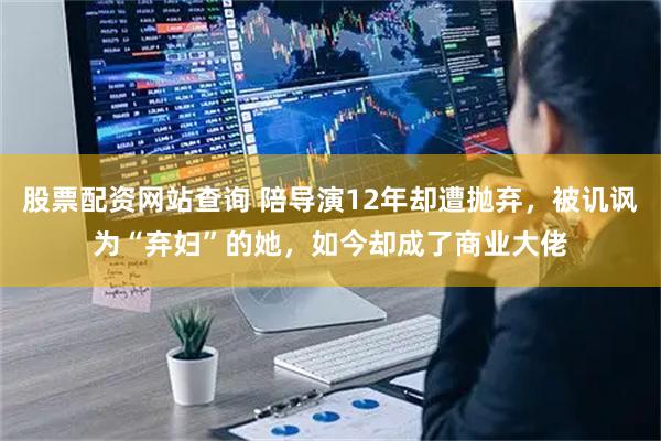 股票配资网站查询 陪导演12年却遭抛弃，被讥讽为“弃妇”的她，如今却成了商业大佬