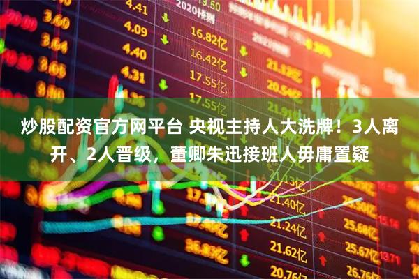 炒股配资官方网平台 央视主持人大洗牌！3人离开、2人晋级，董卿朱迅接班人毋庸置疑