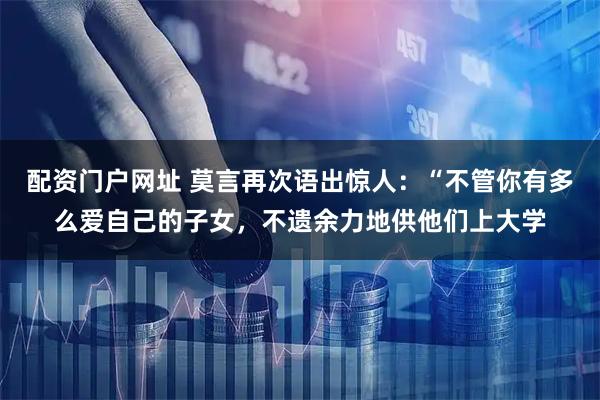 配资门户网址 莫言再次语出惊人：“不管你有多么爱自己的子女，不遗余力地供他们上大学