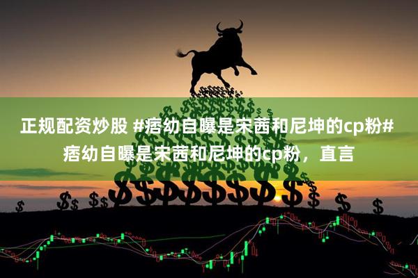 正规配资炒股 #痞幼自曝是宋茜和尼坤的cp粉# 痞幼自曝是宋茜和尼坤的cp粉，直言