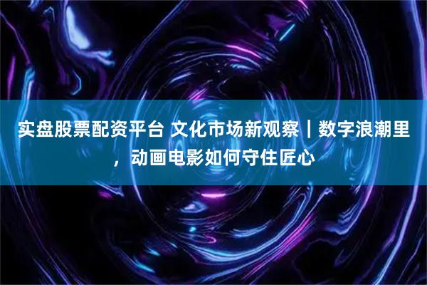 实盘股票配资平台 文化市场新观察｜数字浪潮里，动画电影如何守住匠心