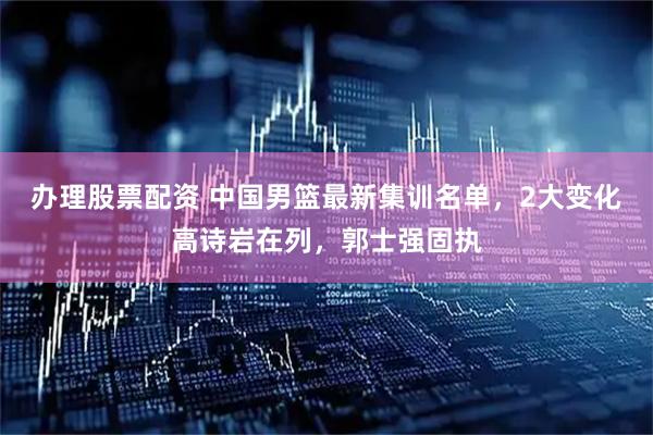 办理股票配资 中国男篮最新集训名单，2大变化高诗岩在列，郭士强固执