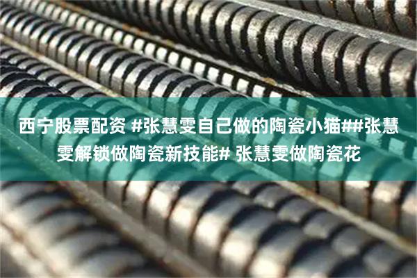 西宁股票配资 #张慧雯自己做的陶瓷小猫##张慧雯解锁做陶瓷新技能# 张慧雯做陶瓷花