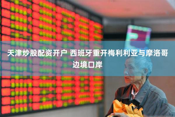 天津炒股配资开户 西班牙重开梅利利亚与摩洛哥边境口岸