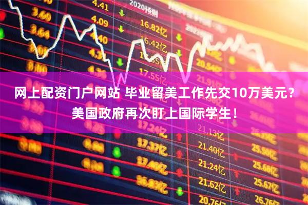 网上配资门户网站 毕业留美工作先交10万美元？美国政府再次盯上国际学生！