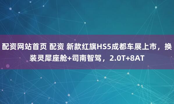 配资网站首页 配资 新款红旗HS5成都车展上市，换装灵犀座舱+司南智驾，2.0T+8AT
