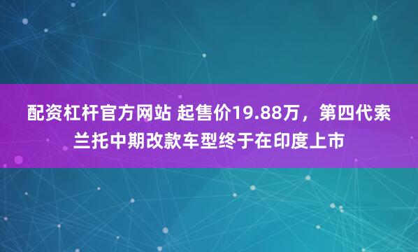 配资杠杆官方网站 起售价19.88万，第四代索兰托中期改款车型终于在印度上市