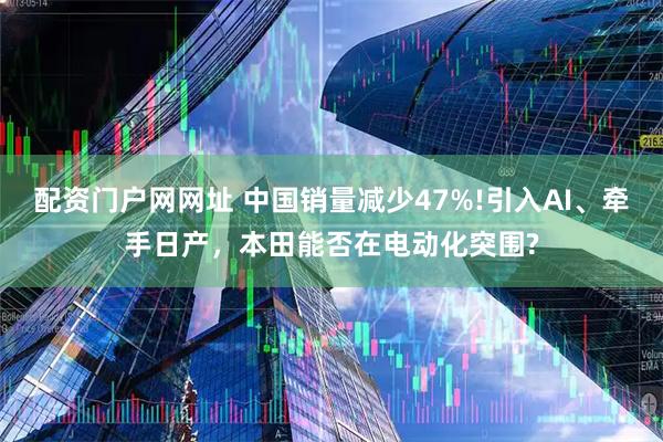 配资门户网网址 中国销量减少47%!引入AI、牵手日产，本田能否在电动化突围?