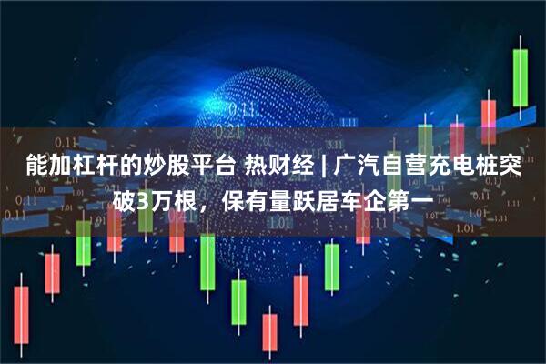 能加杠杆的炒股平台 热财经 | 广汽自营充电桩突破3万根,保有量跃居车企第一