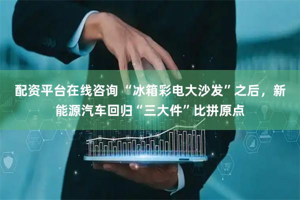 配资平台在线咨询 “冰箱彩电大沙发”之后,新能源汽车回归“三大件”比拼原点