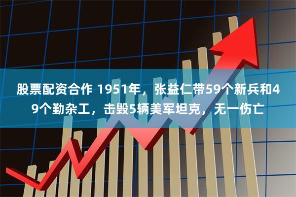 股票配资合作 1951年，张益仁带59个新兵和49个勤杂工，击毁5辆美军坦克，无一伤亡